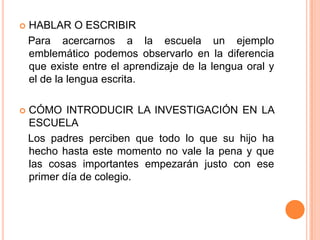    HABLAR O ESCRIBIR
    Para acercarnos a la escuela un ejemplo
    emblemático podemos observarlo en la diferencia
    que existe entre el aprendizaje de la lengua oral y
    el de la lengua escrita.

   CÓMO INTRODUCIR LA INVESTIGACIÓN EN LA
    ESCUELA
    Los padres perciben que todo lo que su hijo ha
    hecho hasta este momento no vale la pena y que
    las cosas importantes empezarán justo con ese
    primer día de colegio.
 