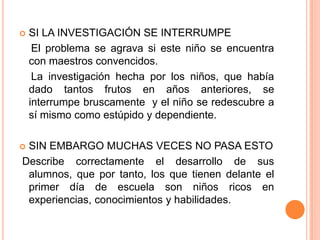    SI LA INVESTIGACIÓN SE INTERRUMPE
     El problema se agrava si este niño se encuentra
    con maestros convencidos.
     La investigación hecha por los niños, que había
    dado tantos frutos en años anteriores, se
    interrumpe bruscamente y el niño se redescubre a
    sí mismo como estúpido y dependiente.

SIN EMBARGO MUCHAS VECES NO PASA ESTO
Describe correctamente el desarrollo de sus
 alumnos, que por tanto, los que tienen delante el
 primer día de escuela son niños ricos en
 experiencias, conocimientos y habilidades.
 
