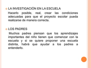    LA INVESTIGACIÓN EN LA ESCUELA
    Hacerlo posible, real, crear las condiciones
    adecuadas para que el proyecto escolar pueda
    realizarse de manera correcta.

   LOS PADRES
     Muchos padres piensan que los aprendizajes
    importantes del niño tienen que comenzar con la
    escuela y si se quiere proponer una escuela
    distinta, habrá que ayudar a los padres a
    entenderlo.
 