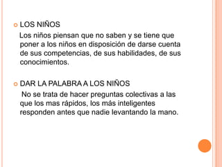    LOS NIÑOS
    Los niños piensan que no saben y se tiene que
    poner a los niños en disposición de darse cuenta
    de sus competencias, de sus habilidades, de sus
    conocimientos.

   DAR LA PALABRA A LOS NIÑOS
     No se trata de hacer preguntas colectivas a las
    que los mas rápidos, los más inteligentes
    responden antes que nadie levantando la mano.
 