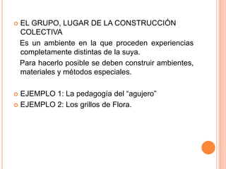    EL GRUPO, LUGAR DE LA CONSTRUCCIÓN
    COLECTIVA
    Es un ambiente en la que proceden experiencias
    completamente distintas de la suya.
    Para hacerlo posible se deben construir ambientes,
    materiales y métodos especiales.

 EJEMPLO 1: La pedagogía del “agujero”
 EJEMPLO 2: Los grillos de Flora.
 