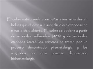 El cobre nativo suele acompañar a sus minerales en
  bolsas que afloran a la superficie explotándose en
  minas a cielo abierto. El cobre se obtiene a partir
  de minerales sulfurados (80%) y de minerales
  oxidados (20%), los primeros se tratan por un
  proceso    denominado     pirometalurgia   y    los
  segundos    por    otro    proceso    denominado
  hidrometalurgia.
 
