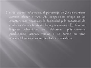 En los latones industriales, el porcentaje de Zn se mantiene
 siempre inferior a 50%. Su composición influye en las
 características mecánicas, la fusibilidad y la capacidad de
 conformación por fundición, forja y mecanizado. En frío, los
  lingotes   obtenidos      se    deforman     plásticamente
  produciendo láminas, varillas o se cortan en tiras
  susceptibles de estirarse para fabricar alambres.
 