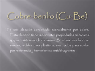 Es una aleación constituida esencialmente por cobre.
  Esta aleación tiene importantes propiedades mecánicas
  y gran resistencia a la corrosión. Se utiliza para fabricar
  muelles, moldes para plásticos, electrodos para soldar
  por resistencia y herramientas antideflagrantes .
 