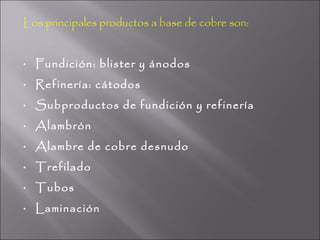 Los principales productos a base de cobre son:


•   Fundición: blister y ánodos
•   Refinería: cátodos
•   Subproductos de fundición y refinería
•   Alambrón
•   Alambre de cobre desnudo
•   Trefilado
•   Tubos
•   Laminación
 