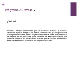 +
    Programa Al-Invest IV


     ¿Qué es?



     Programa integral cofinanciado por la Comisión Europea y Nacional
     Financiera. Apoya a las PyMES de México, Centroamérica y Cuba para elevar
     su competitividad, tanto a nivel de gestión empresarial como en el desarrollo
     de mejoras en sus productos, para favorecer su internacionalización con
     servicios acordes a sus necesidades, a la vez que la empresa aprovecha el
     know-how, experiencia y contactos con empresas europeas.
 