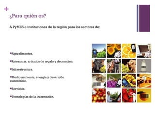 +
    ¿Para quién es?

    A PyMES e instituciones de la región para los sectores de:




    Agroalimentos.


    Artesanías, artículos   de regalo y decoración.

    Infraestructura.


    Medio  ambiente, energía y desarrollo
    sustentable.

    Servicios.


    Tecnologías   de la información.
 