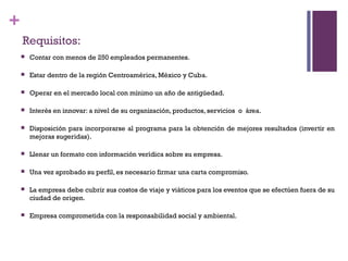 +
    Requisitos:
       Contar con menos de 250 empleados permanentes.

       Estar dentro de la región Centroamérica, México y Cuba.

       Operar en el mercado local con mínimo un año de antigüedad.

       Interés en innovar: a nivel de su organización, productos, servicios o área.

       Disposición para incorporarse al programa para la obtención de mejores resultados (invertir en
        mejoras sugeridas).

       Llenar un formato con información verídica sobre su empresa.

       Una vez aprobado su perfil, es necesario firmar una carta compromiso.

       La empresa debe cubrir sus costos de viaje y viáticos para los eventos que se efectúen fuera de su
        ciudad de origen.

       Empresa comprometida con la responsabilidad social y ambiental.
 