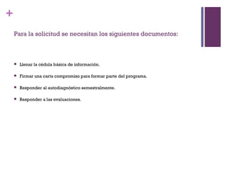 +
    Para la solicitud se necesitan los siguientes documentos:



       Llenar la cédula básica de información.

       Firmar una carta compromiso para formar parte del programa.

       Responder al autodiagnóstico semestralmente. 

       Responder a las evaluaciones.
 