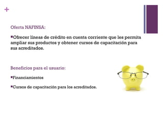 +

    Oferta NAFINSA:

    Ofrecer líneas de crédito en cuenta corriente que les permita
    ampliar sus productos y obtener cursos de capacitación para
    sus acreditados.



    Beneficios para el usuario:
    Financiamientos


    Cursos   de capacitación para los acreditados.
 