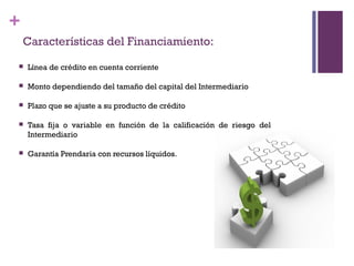 +
    Características del Financiamiento:
   Línea de crédito en cuenta corriente

   Monto dependiendo del tamaño del capital del Intermediario

   Plazo que se ajuste a su producto de crédito

   Tasa fija o variable en función de la calificación de riesgo del
    Intermediario

   Garantía Prendaria con recursos líquidos.
 
