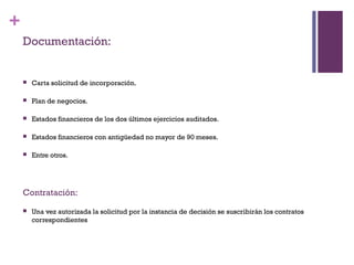 +
    Documentación:


       Carta solicitud de incorporación.

       Plan de negocios.

       Estados financieros de los dos últimos ejercicios auditados.

       Estados financieros con antigüedad no mayor de 90 meses.

       Entre otros.




    Contratación:
       Una vez autorizada la solicitud por la instancia de decisión se suscribirán los contratos
        correspondientes
 