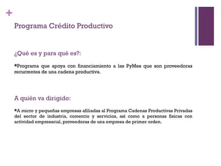 +
    Programa Crédito Productivo


    ¿Qué es y para qué es?:
    Programa   que apoya con financiamiento a las PyMes que son proveedoras
    recurrentes de una cadena productiva.




    A quién va dirigido:
    A  micro y pequeñas empresas afiliadas al Programa Cadenas Productivas Privadas
    del sector de industria, comercio y servicios, así como a personas físicas con
    actividad empresarial, proveedoras de una empresa de primer orden.
 