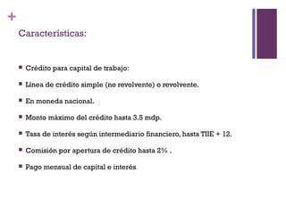 +
    Características:


       Crédito para capital de trabajo:

       Línea de crédito simple (no revolvente) o revolvente.

       En moneda nacional.

       Monto máximo del crédito hasta 3.5 mdp.

       Tasa de interés según intermediario financiero, hasta TIIE + 12.

       Comisión por apertura de crédito hasta 2% .

       Pago mensual de capital e interés.
 