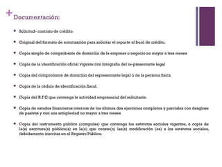 + Documentación:
     Solicitud- contrato de crédito.

     Original del formato de autorización para solicitar el reporte al buró de crédito.

     Copia simple de comprobante de domicilio de la empresa o negocio no mayor a tres meses

     Copia de la identificación oficial vigente con fotografía del re-presentante legal

     Copia del comprobante de domicilio del representante legal o de la persona física

     Copia de la cédula de identificación fiscal.

     Copia del R.F.C que contenga la actividad empresarial del solicitante.

     Copia de estados financieros internos de los últimos dos ejercicios completos y parciales con desglose
      de pasivos y con una antigüedad no mayor a tres meses

     Copia del instrumento público (compulsa) que contenga los estatutos sociales vigentes, o copia de
      la(s) escritura(s) pública(s) en la(s) que conste(n) las(s) modificación (es) a los estatutos sociales,
      debidamente inscritas en el Registro Público.
 