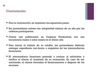 +
    Contratación:


       Para la contratación, se requieren los siguientes pasos:

       Ser proveedores activos con antigüedad mínima de un año por las
        cadenas participantes.

       Contar con publicación en Cadenas Productivas              con   una
        recurrencia mayor a ocho meses en el último año.

       Para iniciar el trámite de su crédito, los proveedores deberán
        entregar expediente con-forme a requisitos de los intermediarios
        financieros.

       El intermediario financiero procede a evaluar al solicitante y
        notifica al cliente el resultado de su evaluación. En caso de ser
        autorizado, el cliente formaliza el financiamiento y dispone de los
        recursos.
 