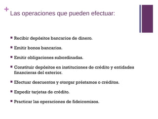 + Las operaciones que pueden efectuar:


     Recibir depósitos bancarios de dinero.

     Emitir bonos bancarios.

     Emitir obligaciones subordinadas.

     Constituir depósitos en instituciones de crédito y entidades
      financieras del exterior.

     Efectuar descuentos y otorgar préstamos o créditos.

     Expedir tarjetas de crédito.

     Practicar las operaciones de fideicomisos.
 