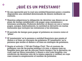 +
                 ¿QUÉ ES UN PRÉSTAMO?
       Es una operación por la cual una entidad financiera pone a nuestra
        disposición una cantidad determinada de dinero mediante un
        contrato.
       Nosotros adquirimos la obligación de devolver ese dinero en un
        plazo de tiempo establecido y de pagar unas comisiones e
        intereses acordados. Podemos devolver el dinero en uno o varios
        pagos, aunque, habitualmente, la cantidad se devuelve en cuotas
        mensuales que incluyen las comisiones y los intereses.
       El periodo de tiempo para pagar el préstamo se conoce como el
        ‘plazo’.
       El ‘prestamista’ es la persona o entidad financiera que presta el
        dinero o el bien en concepto de préstamo. El ‘prestatario’ es la
        persona que recibe el dinero o el bien en concepto de préstamo.
       Según el artículo 1.740 del Código Civil, “Por el contrato de
        préstamo, una de las partes entrega a la otra, o alguna cosa no
        fungible para que use de ella por cierto tiempo y se la devuelva, en
        cuyo caso se llama comodato, o dinero u otra cosa fungible, con
        condición de devolver otro de la misma especie y calidad, en cuyo
        caso conserva simplemente el nombre de préstamo.
 