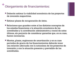 + Otorgamiento de financiamientos:

     Deberán estimar la viabilidad económica de los proyectos
      de inversión respectivos.

     Estimar plazos de recuperación de éstos.

     Relaciones que guarden entre sí los distintos conceptos de
      los estados financieros o la situación económica de los
      acreditados y la acreditación administrativa y moral de estos
      últimos, sin perjuicio de considerar garantías que, en su caso,
      fueren necesarias.

     Montos, plazos, regímenes de amortización y en su caso
      periodos de gracia de los financiamientos deberán tener
      una relación adecuada con la naturaleza de los proyectos de
      inversión y con la situación presente y previsible de los
      acreditados.
 