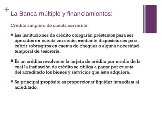 + La Banca múltiple y financiamientos:
  Crédito simple o de cuenta corriente:

     Las instituciones de crédito otorgarán préstamos para ser
      operados en cuenta corriente, mediante disposiciones para
      cubrir sobregiros en cuenta de cheques o alguna necesidad
      temporal de tesorería.

     Es un crédito revolvente la tarjeta de crédito por medio de la
      cual la institución de crédito se obliga a pagar por cuenta
      del acreditado los bienes y servicios que éste adquiera.

     Su principal propósito es proporcionar liquidez inmediata al
      acreditado.
 