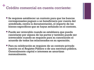 + Crédito comercial en cuenta corriente:

     Se requiere establecer un contrato para que los bancos
      corresponsales paguen a un beneficiario por cuenta del
      acreditado, contra la documentación, el importe de los
      bienes específicos que se hayan señalado en el contrato.
     Puede ser revocable cuando se establezca que pueda
      cancelarse por alguna de las partes y también puede ser
      irrevocable cuando se requiere para su cancelación el
      acuerdo de todos los relacionados en su operación.
     Para su celebración se requiere de un contrato privado
      inscrito en el Registro Público o de una escritura pública.
      Generalmente capital e intereses se amortizan
      mensualmente.
 