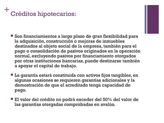 + Créditos hipotecarios:


     Son financiamientos a largo plazo de gran flexibilidad para
      la adquisición, construcción o mejoras de inmuebles
      destinados al objeto social de la empresa, también para el
      pago o consolidación de pasivos originados en la operación
      normal, excluyendo pasivos por financiamiento otorgados
      por otras instituciones bancarias, puede destinarse también
      a apoyar el capital de trabajo.
     La garantía estará constituida con activos fijos tangibles, en
      algunas ocasiones se requieren garantías adicionales y la
      demostración de que el acreditado tenga capacidad de
      pago.
     El valor del crédito no podrá exceder del 50% del valor de
      las garantías otorgadas comprobadas en avalúo.
 