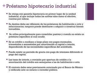 + Préstamo hipotecario industrial
    Se otorga con garantía hipotecaria en primer lugar de la unidad
     industrial, al que incluye todos los activos tales como el efectivo,
     cuentas por cobrar,

    Su destino debe ser diferente de los préstamos de habilitación o avío y
     refaccionarios, tampoco puede destinarse a adquirir o construir bienes
     inmuebles.

    Se utiliza principalmente para consolidar pasivos y cuando no exista un
     préstamo específico al cual acudir.

    Es un crédito a mediano o largo plazo con pagos mensuales,
     trimestrales o semestrales por amortización al capital e interés,
     dependiendo de las necesidades específicas del acreditado.

    Puede existir un periodo de gracia con pago de intereses difiriendo el
     pago del capital.

    Las tasas de interés, a comisión por apertura de crédito y la
     amortización del crédito son semejantes a las de habilitación o avío.

    El contrato debe estar previamente autorizado por el Banco de México
     y ratificado ante un notario o corredor público.
 