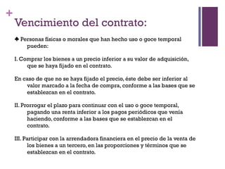 +
    Vencimiento del contrato:
    ♣ Personas físicas o morales que han hecho uso o goce temporal
        pueden:

    I. Comprar los bienes a un precio inferior a su valor de adquisición,
         que se haya fijado en el contrato.

    En caso de que no se haya fijado el precio, éste debe ser inferior al
        valor marcado a la fecha de compra, conforme a las bases que se
        establezcan en el contrato.

    II. Prorrogar el plazo para continuar con el uso o goce temporal,
          pagando una renta inferior a los pagos periódicos que venía
          haciendo, conforme a las bases que se establezcan en el
          contrato.

    III. Participar con la arrendadora financiera en el precio de la venta de
          los bienes a un tercero, en las proporciones y términos que se
          establezcan en el contrato.
 