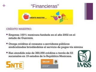 +                        “Financieras”



    CRÉDITO MAESTRO:

       Empresa 100% mexicana fundada en el año 2002 en el
        estado de Guerrero.

       Otorga créditos al consumo a servidores públicos
        sindicalizados brindándoles el servicio de pagos vía nómina

       Han atendido más de 360,000 créditos a través de 63
        sucursales en 19 estados de la República Mexicana.
 