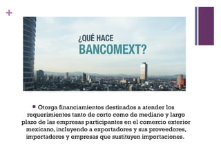 +




         Otorga financiamientos destinados a atender los
      requerimientos tanto de corto como de mediano y largo
    plazo de las empresas participantes en el comercio exterior
     mexicano, incluyendo a exportadores y sus proveedores,
     importadores y empresas que sustituyen importaciones.
 