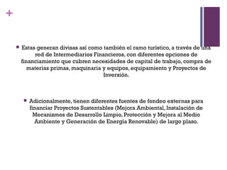 +

       Estas generan divisas así como también el ramo turístico, a través de una
             red de Intermediarios Financieros, con diferentes opciones de
        financiamiento que cubren necesidades de capital de trabajo, compra de
           materias primas, maquinaria y equipos, equipamiento y Proyectos de
                                       Inversión.



           Adicionalmente, tienen diferentes fuentes de fondeo externas para
            financiar Proyectos Sustentables (Mejora Ambiental, Instalación de
              Mecanismos de Desarrollo Limpio, Protección y Mejora al Medio
              Ambiente y Generación de Energía Renovable) de largo plazo.
 