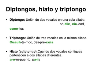 Diptongos, hiato y triptongo Diptongo:  Unión de dos vocales en una sola sílaba.  na- die ,  ciu -dad,  cuen -tos  Triptongo:  Unión de tres vocales en la misma sílaba.  Cuauh -te-moc, des-pre- ceis   Hiato (adiptongo): Cuando dos vocales contiguas pertenecen a dos sílabas diferentes.  a - e -ro-puer-to, p a-í s 