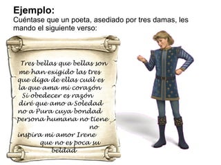 Ejemplo: Cuéntase que un poeta, asediado por tres damas, les mando el siguiente verso: Tres bellas que bellas son me han exigido las tres  que diga de ellas cuál es  la que ama mi corazón  Si obedecer es razón  diré que amo a Soledad  no a Pura cuya bondad  persona humana no tiene  no inspira mi amor Irene  que no es poca su beldad 