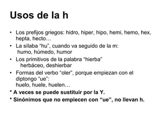 Usos de la h Los prefijos griegos: hidro, hiper, hipo, hemi, hemo, hex, hepta, hecto… La sílaba “hu”, cuando va seguido de la m:  humo, húmedo, humor Los primitivos de la palabra “hierba”  herbáceo, deshierbar Formas del verbo “oler”, porque empiezan con el diptongo “ue”:  huelo, huele, huelen…  * A veces se puede sustituir por la Y. * Sinónimos que no empiecen con “ue”, no llevan h. 
