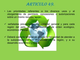 ARTICULO 49.Las prioridades referentes a los diversos usos y al otorgamiento de permisos, concesiones o autorizaciones sobre un mismo recurso, serán: señaladas previamente, con carácter general y para cada región del país, según necesidades de orden ecológico, económico y social.