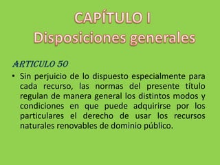 CAPÍTULO I Disposiciones generalesARTICULO 50Sin perjuicio de lo dispuesto especialmente para cada recurso, las normas del presente título regulan de manera general los distintos modos y condiciones en que puede adquirirse por los particulares el derecho de usar los recursos naturales renovables de dominio público.