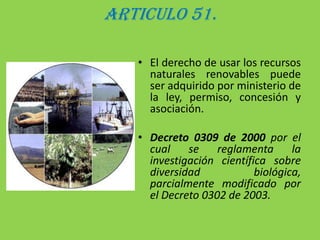 ARTICULO 51.El derecho de usar los recursos naturales renovables puede ser adquirido por ministerio de la ley, permiso, concesión y asociación.Decreto 0309 de 2000 por el cual se reglamenta la investigación científica sobre diversidad biológica, parcialmente modificado por el Decreto 0302 de 2003.