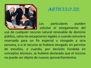 ARTICULO 52.	                                           Los particulares pueden                				   solicitar el otorgamiento del uso de cualquier recurso natural renovable de dominio público, salvo las excepciones legales o cuando estuviere reservado para un fin especial u otorgado a otra persona, o si el recurso se hubiere otorgado sin permiso de estudios, o cuando, por decisión fundada en conceptos técnicos, se hubiere declarado que el recurso no puede ser objeto de nuevos aprovechamientos.
