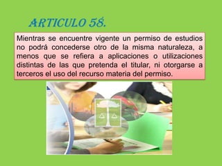El término de estos permisos podrá ser prorrogado cuando la inejecución de los estudios, dentro del lapso de vigencia del permiso, obedezca a fuerza mayor.ARTICULO 57.Los titulares de los permisos a que se 			refiere el artículo anterior podrán tomar 			muestras de los recursos naturales sobre los cuales vence el permiso, en la cantidad indispensable para sus estudios, pero sin que puedan comerciar en ninguna forma con las muestras tomadas.Se exigirá siempre la entrega a la autoridad competente de una muestra igual a la obtenida. Si la muestra fuere única, una vez estudiada y dentro de un lapso razonable, deberá entregarse a dicha autoridad.La transgresión de esta norma      se sancionará con la revocación 	inmediata del permiso.