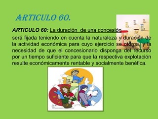 CAPÍTULO IV “CONCESIONES”ARTICULO 59.Las concesiones se otorgarán en los casos expresamente previstos por la ley, sin perjuicio de las especiales que para cada recurso se contemplan.