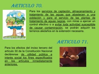 CAPÍTULO II “DE LA ADQUISICION DE BIENES PARA DEFENSA DE RECURSOS NATURALES ”ARTICULO 69.Se podrán adquirir bienes de propiedad privada y los patrimoniales de las entidades de derecho público que se requieran para los siguientes fines: