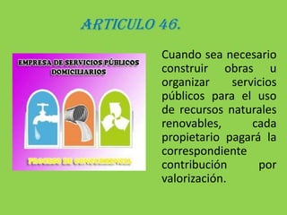 ARTICULO 46.	Cuando sea necesario construir obras u organizar servicios públicos para el uso de recursos naturales renovables, cada propietario pagará la correspondiente contribución por valorización.