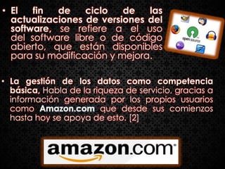 • El   fin  de    ciclo   de   las
  actualizaciones de versiones del
  software, se refiere a el uso
  del software libre o de código
  abierto, que están disponibles
  para su modificación y mejora.

• La gestión de los datos como competencia
  básica, Habla de la riqueza de servicio, gracias a
  información generada por los propios usuarios
  como Amazon.com que desde sus comienzos
  hasta hoy se apoya de esto. [2]
 