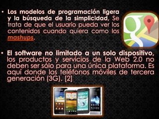 • Los modelos de programación ligera
  y la búsqueda de la simplicidad, Se
  trata de que el usuario pueda ver los
  contenidos cuando quiera como los
  mashups.

• El software no limitado a un solo dispositivo,
  los productos y servicios de la Web 2.0 no
  deben ser sólo para una única plataforma. Es
  aquí donde los teléfonos móviles de tercera
  generación (3G). [2]
 