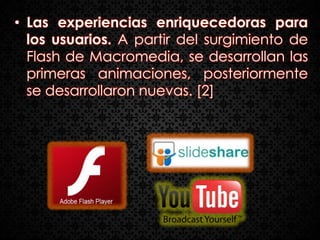 • Las experiencias enriquecedoras para
  los usuarios. A partir del surgimiento de
  Flash de Macromedia, se desarrollan las
  primeras animaciones, posteriormente
  se desarrollaron nuevas. [2]
 