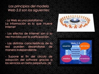 Los principios del modelo
  Web 2.0 son los siguientes:


- La Web es una plataforma
La información es lo que mueve
Internet

- Los efectos de Internet son a su
vez movidos por la participación

- Las distintas características de la
red pueden desarrollarse de
manera independiente

- Supone el fin del círculo de
adopción del software gracias a
los servicios en beta perpetuos. [4]
 