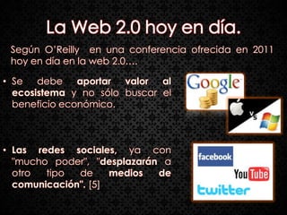 Según O’Reilly en una conferencia ofrecida en 2011
 hoy en día en la web 2.0….

• Se debe aportar valor al
  ecosistema y no sólo buscar el
  beneficio económico.



• Las redes sociales, ya con
  "mucho poder", "desplazarán a
  otro  tipo  de     medios  de
  comunicación". [5]
 