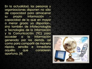 En la actualidad, las personas y
organizaciones disponen no sólo
de capacidad para almacenar
su    propia     información    –
capacidad de la que en mayor
o menor grado ya disponían-,
sino también de infotecnologías
o Tecnologías de la Información
y la Comunicación (TIC) para
acceder     a    la   información
generada por los demás, así
como para compartir de manera
rápida, sencilla e inmediata
aquélla       que      consideren
oportuna. [4]
 