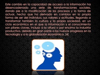 Este cambio en la capacidad de acceso a la información ha
desencadenado una serie de transformaciones sociales,
dando pie a la modificación de los procesos y la forma de
actuar, hecho que ha derivado en cambios en la propia
forma de ser del individuo, sus valores y actitudes, llegando a
transformar también la cultura y la propia sociedad, en un
ciclo económico en el que la información y el conocimiento
son pilares claves, incluso a la altura o por encima la industria
productiva, debido en gran parte a los nuevos progresos en la
tecnología y a la globalización económica. [4]
 