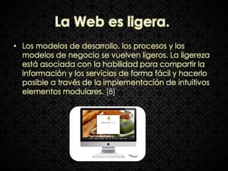 La Web es ligera.
• Los modelos de desarrollo, los procesos y los
  modelos de negocio se vuelven ligeros. La ligereza
  está asociada con la habilidad para compartir la
  información y los servicios de forma fácil y hacerlo
  posible a través de la implementación de intuitivos
  elementos modulares. [8]
 